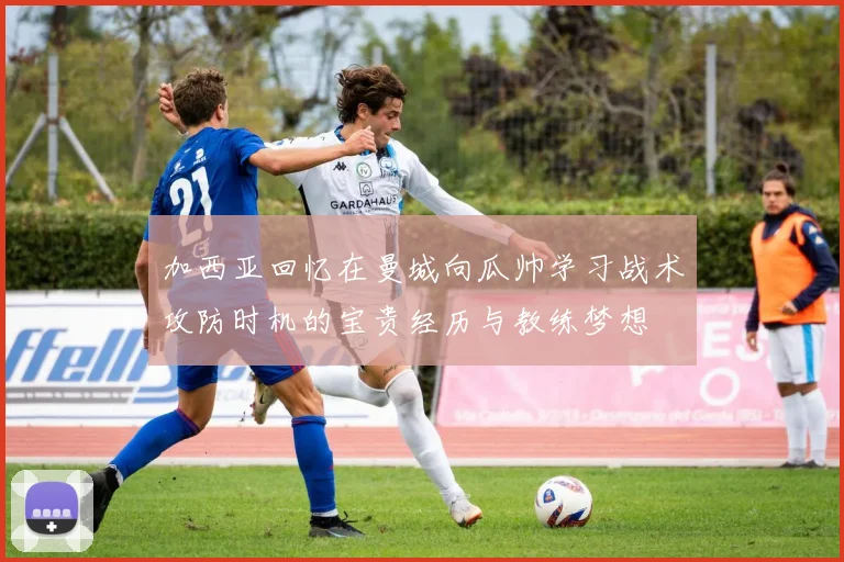 加西亚回忆在曼城向瓜帅学习战术攻防时机的宝贵经历与教练梦想