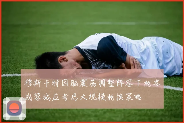 穆斯卡特因脑震荡调整阵容下轮客战蓉城应考虑大规模轮换策略