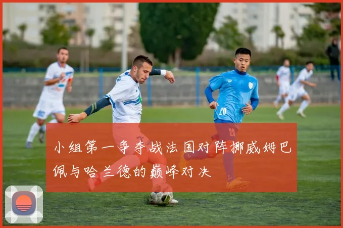 小组第一争夺战法国对阵挪威姆巴佩与哈兰德的巅峰对决