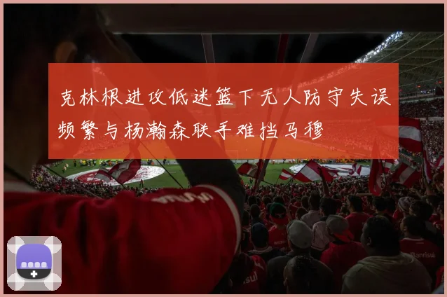 克林根进攻低迷篮下无人防守失误频繁与杨瀚森联手难挡马穆