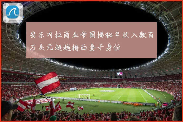安东内拉商业帝国揭秘年收入数百万美元超越梅西妻子身份