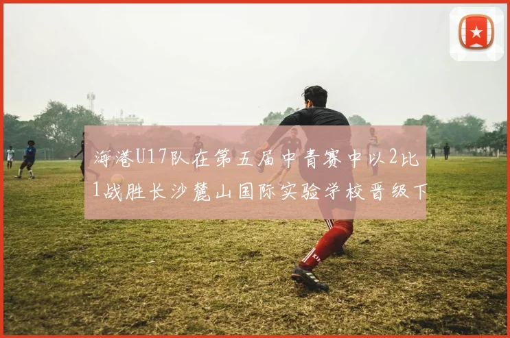 海港U17队在第五届中青赛中以2比1战胜长沙麓山国际实验学校晋级下一轮