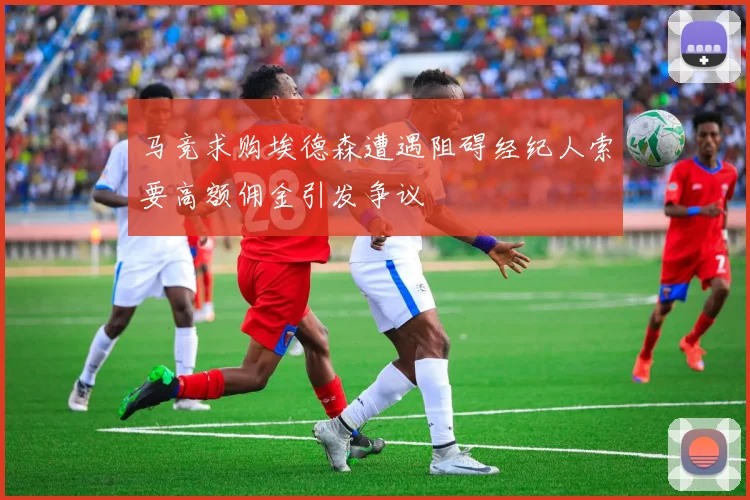 马竞求购埃德森遭遇阻碍经纪人索要高额佣金引发争议