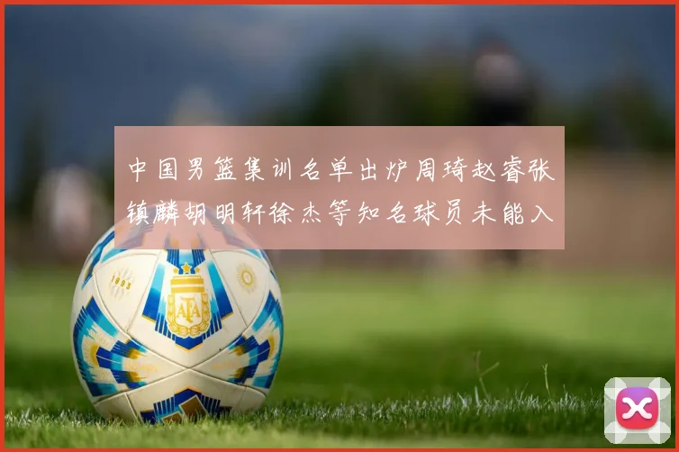 中国男篮集训名单出炉周琦赵睿张镇麟胡明轩徐杰等知名球员未能入选