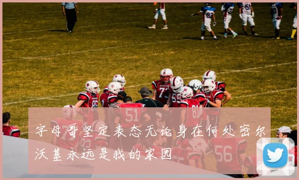字母哥坚定表态无论身在何处密尔沃基永远是我的家园