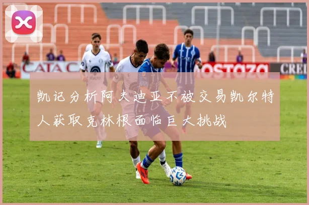 凯记分析阿夫迪亚不被交易凯尔特人获取克林根面临巨大挑战
