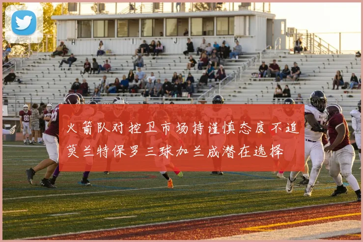 火箭队对控卫市场持谨慎态度不追莫兰特保罗三球加兰成潜在选择