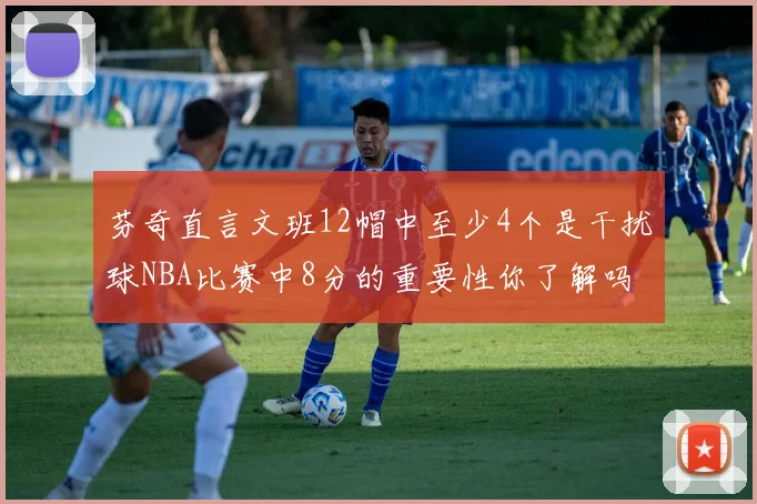 芬奇直言文班12帽中至少4个是干扰球NBA比赛中8分的重要性你了解吗