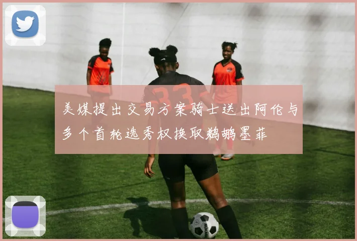 美媒提出交易方案骑士送出阿伦与多个首轮选秀权换取鹈鹕墨菲