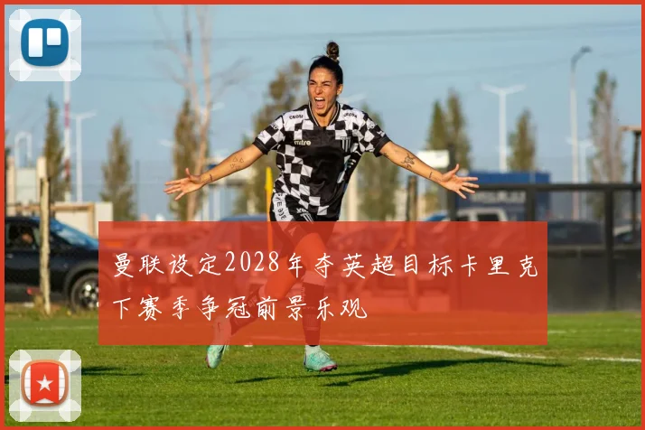 曼联设定2028年夺英超目标卡里克下赛季争冠前景乐观