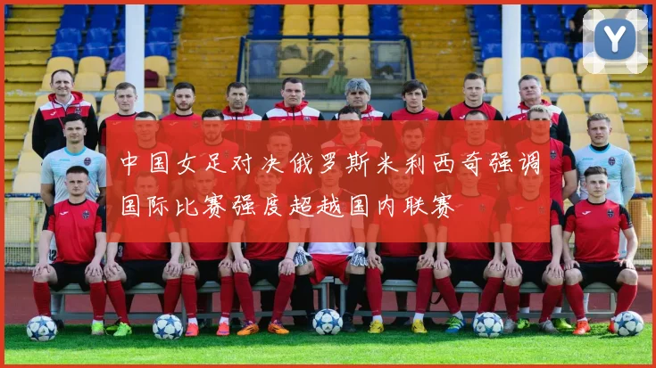 中国女足对决俄罗斯米利西奇强调国际比赛强度超越国内联赛