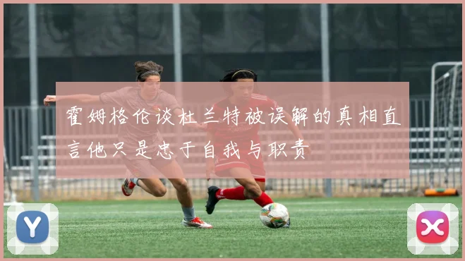 霍姆格伦谈杜兰特被误解的真相直言他只是忠于自我与职责