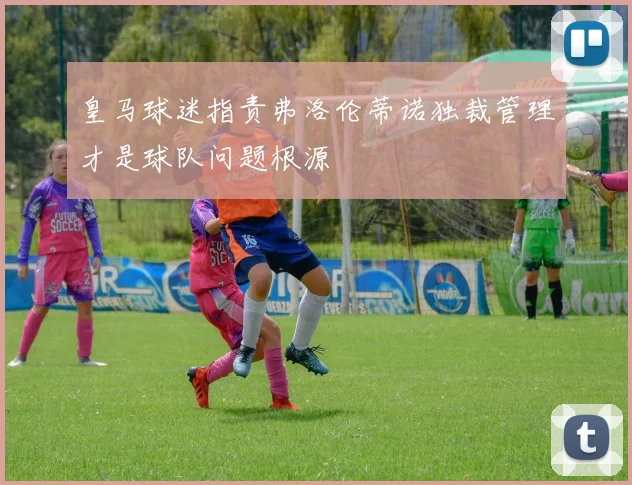 皇马球迷指责弗洛伦蒂诺独裁管理才是球队问题根源