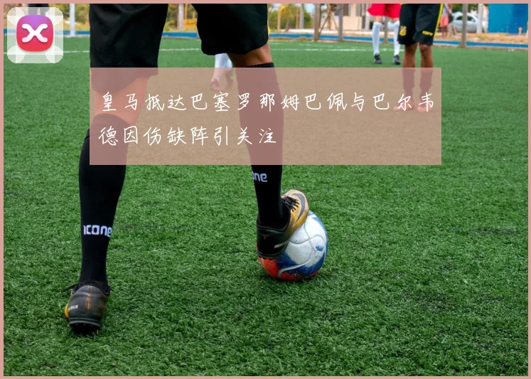 皇马抵达巴塞罗那姆巴佩与巴尔韦德因伤缺阵引关注