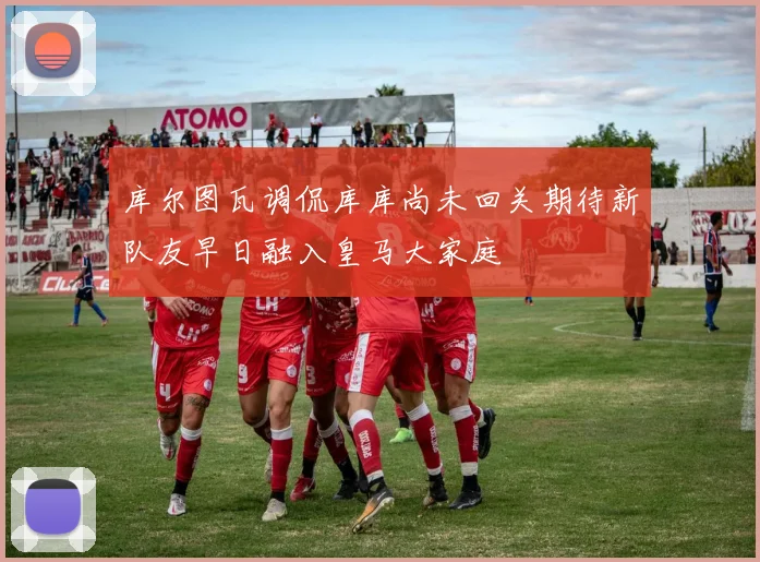 库尔图瓦调侃库库尚未回关期待新队友早日融入皇马大家庭
