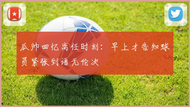 瓜帅回忆离任时刻：早上才告知球员紧张到语无伦次